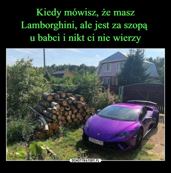 
    Kiedy mówisz, że masz Lamborghini, ale jest za szopą 
u babci i nikt ci nie wierzy