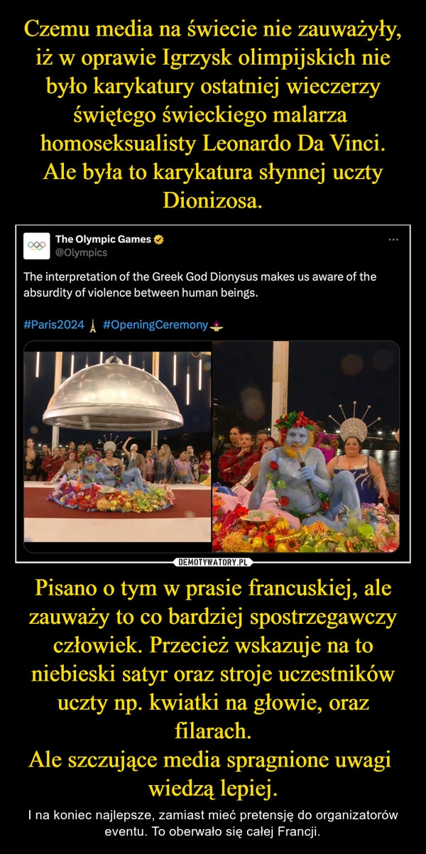 
    Czemu media na świecie nie zauważyły, iż w oprawie Igrzysk olimpijskich nie było karykatury ostatniej wieczerzy świętego świeckiego malarza  homoseksualisty Leonardo Da Vinci.
Ale była to karykatura słynnej uczty Dionizosa. Pisano o tym w prasie francuskiej, ale zauważy to co bardziej spostrzegawczy człowiek. Przecież wskazuje na to niebieski satyr oraz stroje uczestników uczty np. kwiatki na głowie, oraz filarach.
Ale szczujące media spragnione uwagi  wiedzą lepiej.