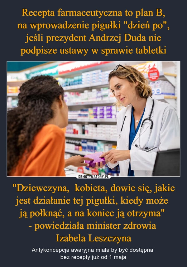 
    Recepta farmaceutyczna to plan B, na wprowadzenie pigułki "dzień po", jeśli prezydent Andrzej Duda nie podpisze ustawy w sprawie tabletki "Dziewczyna,  kobieta, dowie się, jakie jest działanie tej pigułki, kiedy może 
ją połknąć, a na koniec ją otrzyma" 
- powiedziała minister zdrowia 
Izabela Leszczyna