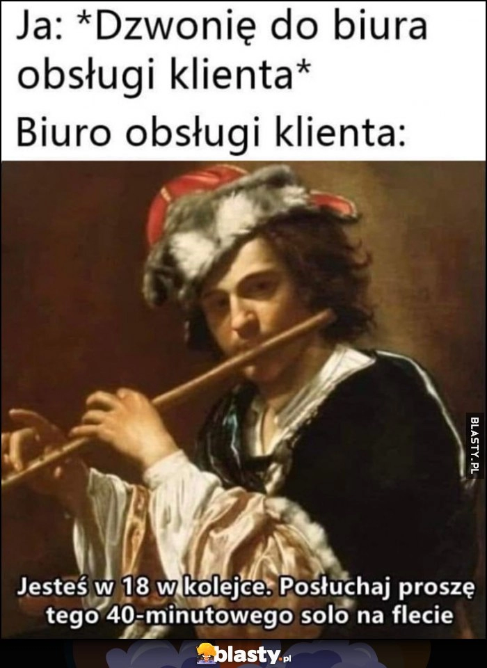 
    Ja: dzwonię do biura obsługi klienta, tymczasem biuro obsługi: jesteś 18. w kolejce, posłuchaj tego 40-minutowego solo na flecie