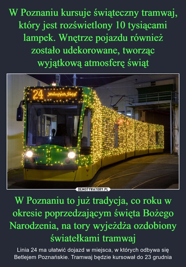 
    W Poznaniu kursuje świąteczny tramwaj, który jest rozświetlony 10 tysiącami lampek. Wnętrze pojazdu również zostało udekorowane, tworząc wyjątkową atmosferę świąt W Poznaniu to już tradycja, co roku w okresie poprzedzającym święta Bożego Narodzenia, na tory wyjeżdża ozdobiony światełkami tramwaj