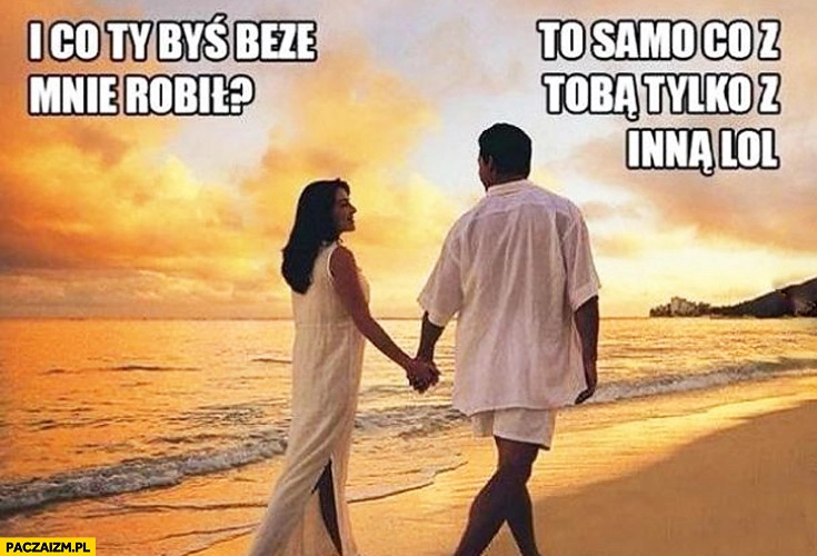 
    I co Ty byś beze mnie robił? To samo co z Tobą tylko z inną lol