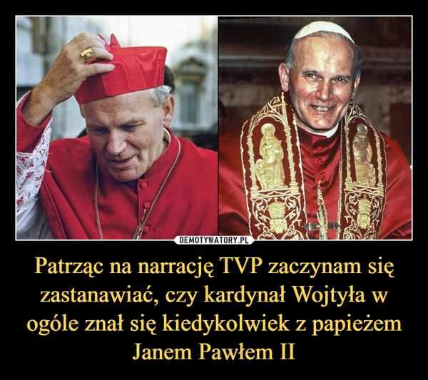 
    Patrząc na narrację TVP zaczynam się zastanawiać, czy kardynał Wojtyła w ogóle znał się kiedykolwiek z papieżem Janem Pawłem II