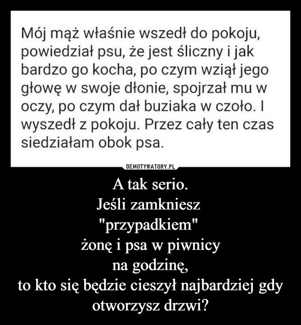 
    A tak serio.
Jeśli zamkniesz 
"przypadkiem" 
żonę i psa w piwnicy
na godzinę,
to kto się będzie cieszył najbardziej gdy otworzysz drzwi?