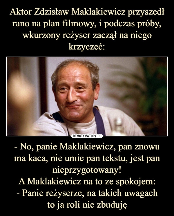 
    Aktor Zdzisław Maklakiewicz przyszedł rano na plan filmowy, i podczas próby, wkurzony reżyser zaczął na niego krzyczeć: - No, panie Maklakiewicz, pan znowu ma kaca, nie umie pan tekstu, jest pan nieprzygotowany!
A Maklakiewicz na to ze spokojem:
- Panie reżyserze, na takich uwagach
to ja roli nie zbuduję