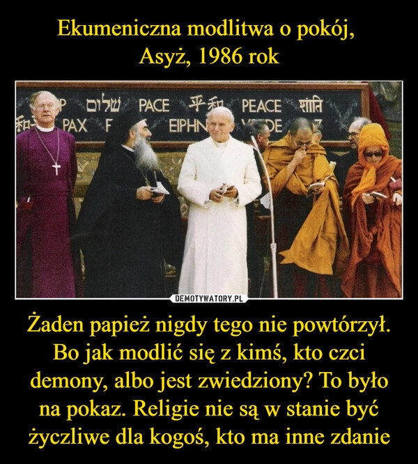 
    Ekumeniczna modlitwa o pokój, 
Asyż, 1986 rok Żaden papież nigdy tego nie powtórzył. Bo jak modlić się z kimś, kto czci demony, albo jest zwiedziony? To było na pokaz. Religie nie są w stanie być życzliwe dla kogoś, kto ma inne zdanie