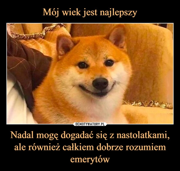 
    Mój wiek jest najlepszy Nadal mogę dogadać się z nastolatkami, ale również całkiem dobrze rozumiem emerytów