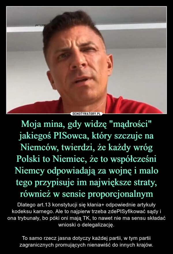 
    Moja mina, gdy widzę "mądrości" jakiegoś PISowca, który szczuje na Niemców, twierdzi, że każdy wróg Polski to Niemiec, że to współcześni Niemcy odpowiadają za wojnę i malo tego przypisuje im największe straty, również w sensie proporcjonalnym