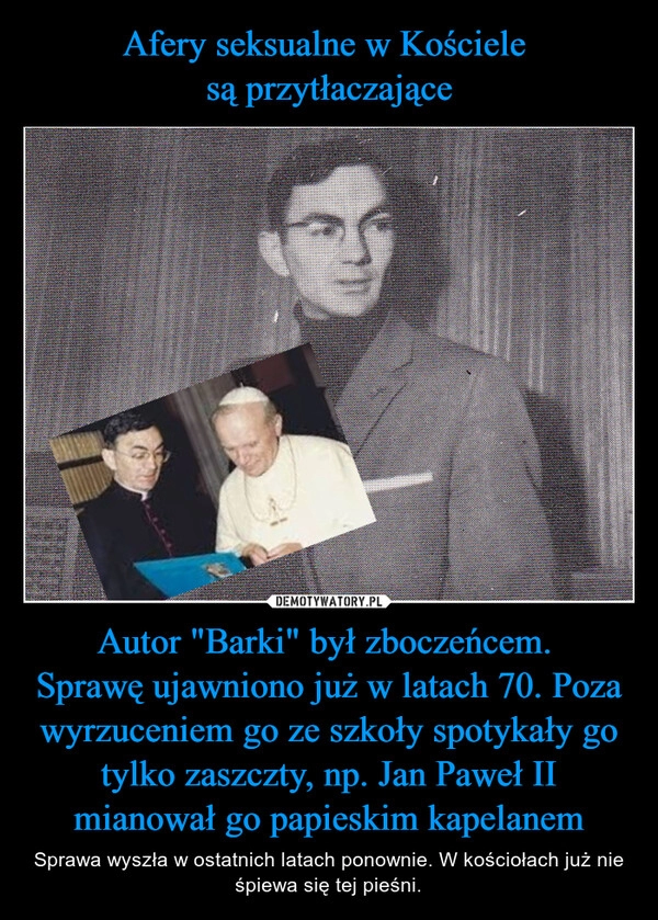 
    Afery seksualne w Kościele
są przytłaczające Autor "Barki" był zboczeńcem.
Sprawę ujawniono już w latach 70. Poza wyrzuceniem go ze szkoły spotykały go tylko zaszczty, np. Jan Paweł II mianował go papieskim kapelanem 