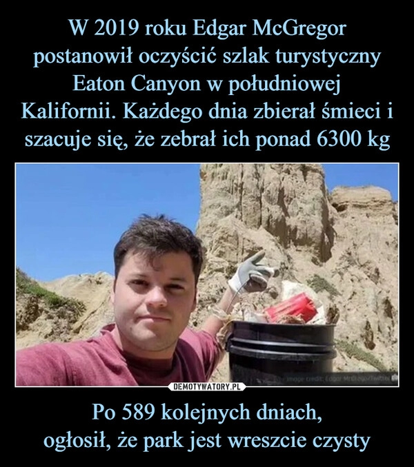 
    W 2019 roku Edgar McGregor postanowił oczyścić szlak turystyczny Eaton Canyon w południowej
Kalifornii. Każdego dnia zbierał śmieci i szacuje się, że zebrał ich ponad 6300 kg Po 589 kolejnych dniach,
ogłosił, że park jest wreszcie czysty