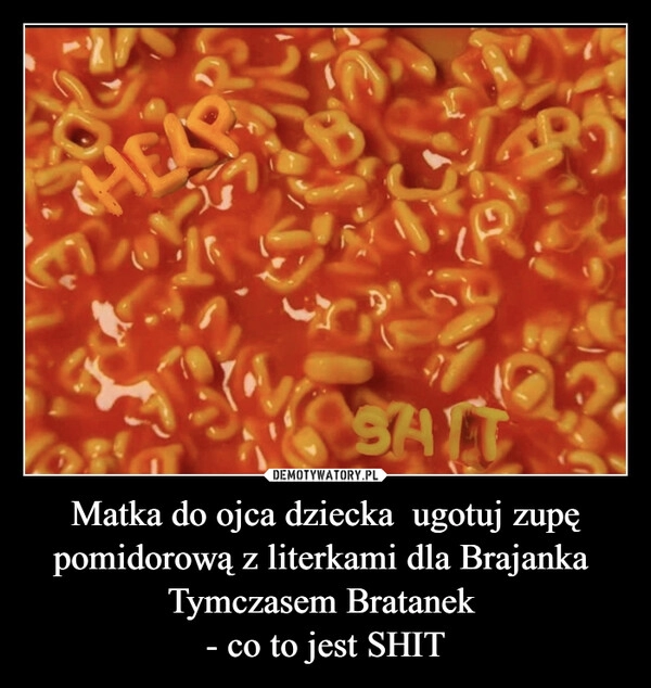 
    
Matka do ojca dziecka ugotuj zupę pomidorową z literkami dla Brajanka
Tymczasem Bratanek
- co to jest SHIT 