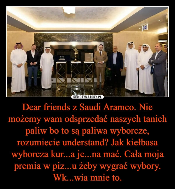 
    Dear friends z Saudi Aramco. Nie możemy wam odsprzedać naszych tanich paliw bo to są paliwa wyborcze, rozumiecie understand? Jak kiełbasa wyborcza kur...a je...na mać. Cała moja premia w piz...u żeby wygrać wybory. Wk...wia mnie to.