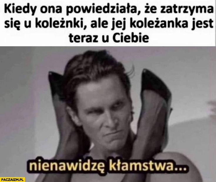 
    Kiedy ona powiedziała, że zatrzyma się u koleżanki ale jej koleżanka jest teraz u ciebie nienawidzę kłamstwa American Psycho