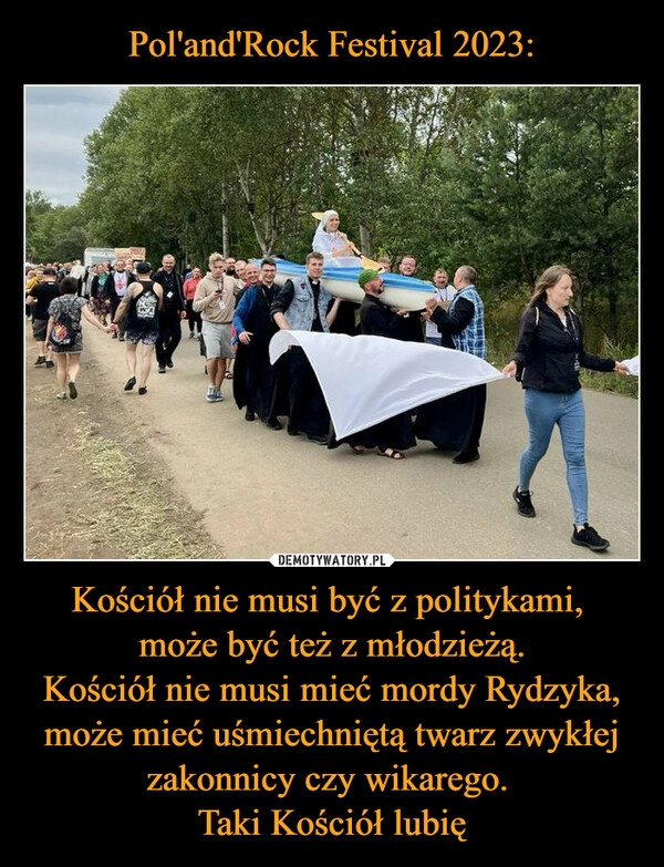 
    Pol'and'Rock Festival 2023: Kościół nie musi być z politykami, 
może być też z młodzieżą.
Kościół nie musi mieć mordy Rydzyka, może mieć uśmiechniętą twarz zwykłej zakonnicy czy wikarego. 
Taki Kościół lubię