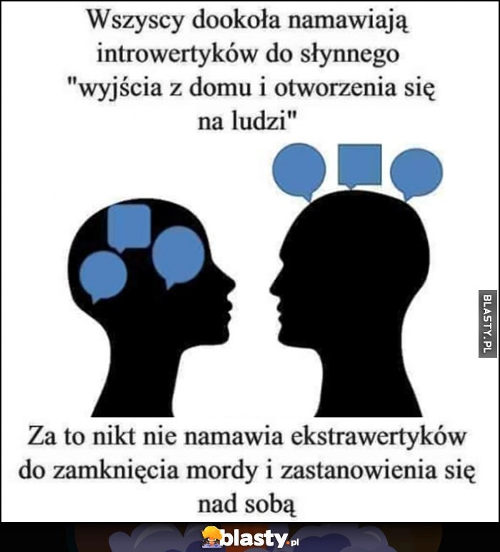 
    Wszyscy dookoła namawiają introwertyków do słynnego wyjścia z domu i otworzenia się na ludzi za to nikt nie namawia ekstrawertyków do zamknięcia mordy i zastanowienia się nad sobą