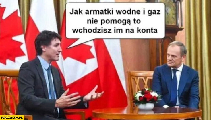 
    Trudeau radzi tuskowi jak armatki wodne i gaz nie pomaga to wchodzisz im na konta