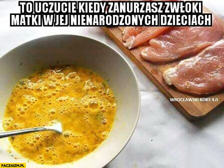 
    To uczucie kiedy zanurzasz zwłoki matki w jej nienarodzonych dzieciach mięso panierka