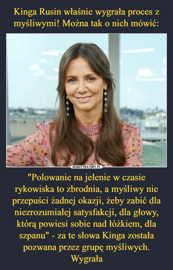 
    Kinga Rusin właśnie wygrała proces z myśliwymi! Można tak o nich mówić: "Polowanie na jelenie w czasie rykowiska to zbrodnia, a myśliwy nie przepuści żadnej okazji, żeby zabić dla niezrozumiałej satysfakcji, dla głowy, którą powiesi sobie nad łóżkiem, dla szpanu" - za te słowa Kinga została pozwana przez grupę myśliwych. Wygrała