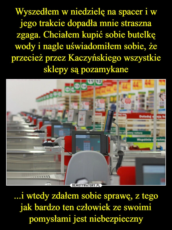 
    Wyszedłem w niedzielę na spacer i w jego trakcie dopadła mnie straszna zgaga. Chciałem kupić sobie butelkę wody i nagle uświadomiłem sobie, że przecież przez Kaczyńskiego wszystkie sklepy są pozamykane ...i wtedy zdałem sobie sprawę, z tego jak bardzo ten człowiek ze swoimi pomysłami jest niebezpieczny