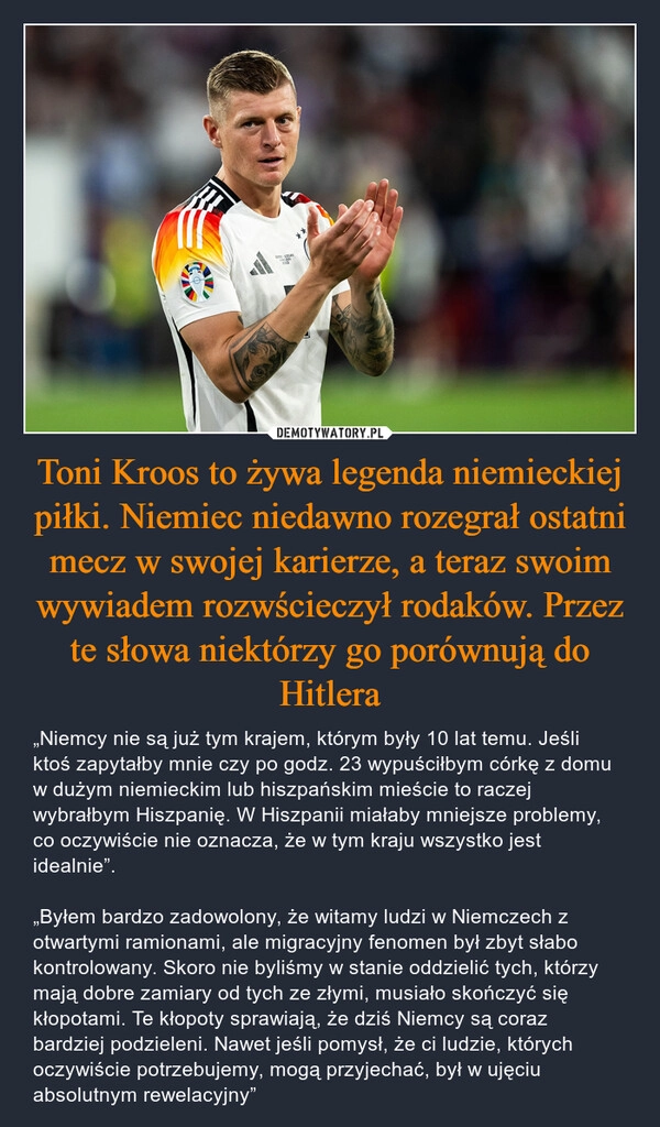 
    Toni Kroos to żywa legenda niemieckiej piłki. Niemiec niedawno rozegrał ostatni mecz w swojej karierze, a teraz swoim wywiadem rozwścieczył rodaków. Przez te słowa niektórzy go porównują do Hitlera