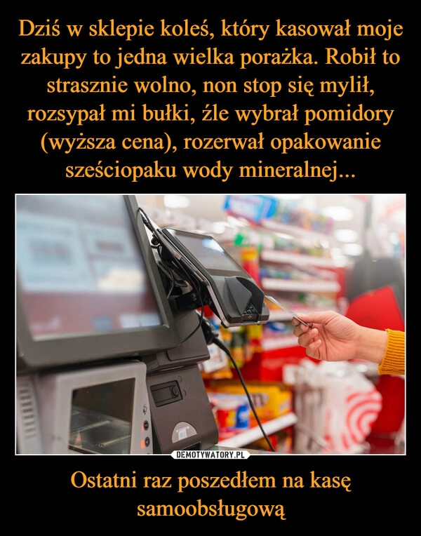 
    Dziś w sklepie koleś, który kasował moje zakupy to jedna wielka porażka. Robił to strasznie wolno, non stop się mylił, rozsypał mi bułki, źle wybrał pomidory (wyższa cena), rozerwał opakowanie sześciopaku wody mineralnej... Ostatni raz poszedłem na kasę samoobsługową