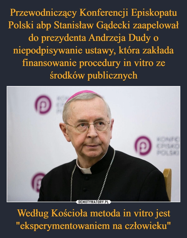 
    Przewodniczący Konferencji Episkopatu Polski abp Stanisław Gądecki zaapelował do prezydenta Andrzeja Dudy o niepodpisywanie ustawy, która zakłada finansowanie procedury in vitro ze środków publicznych Według Kościoła metoda in vitro jest "eksperymentowaniem na człowieku"