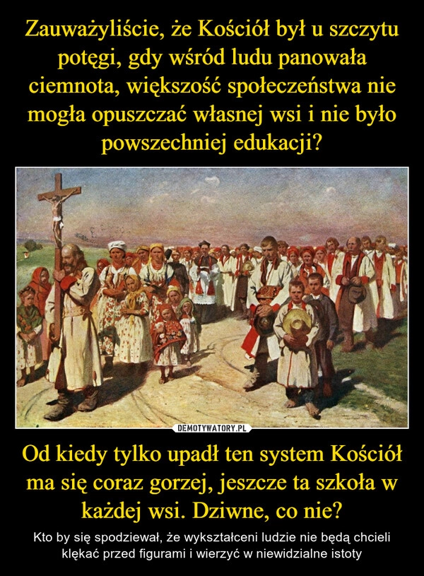 
    Zauważyliście, że Kościół był u szczytu potęgi, gdy wśród ludu panowała ciemnota, większość społeczeństwa nie mogła opuszczać własnej wsi i nie było powszechniej edukacji? Od kiedy tylko upadł ten system Kościół ma się coraz gorzej, jeszcze ta szkoła w każdej wsi. Dziwne, co nie?