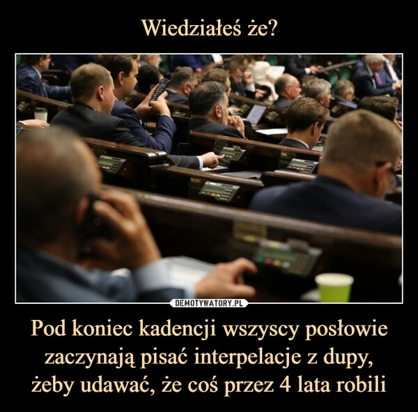 
    Wiedziałeś że? Pod koniec kadencji wszyscy posłowie zaczynają pisać interpelacje z dupy,
żeby udawać, że coś przez 4 lata robili