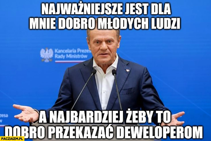 
    Tusk najważniejsze jest dla mnie dobro młodych ludzi a najbardziej żeby to dobro przekazać deweloperom