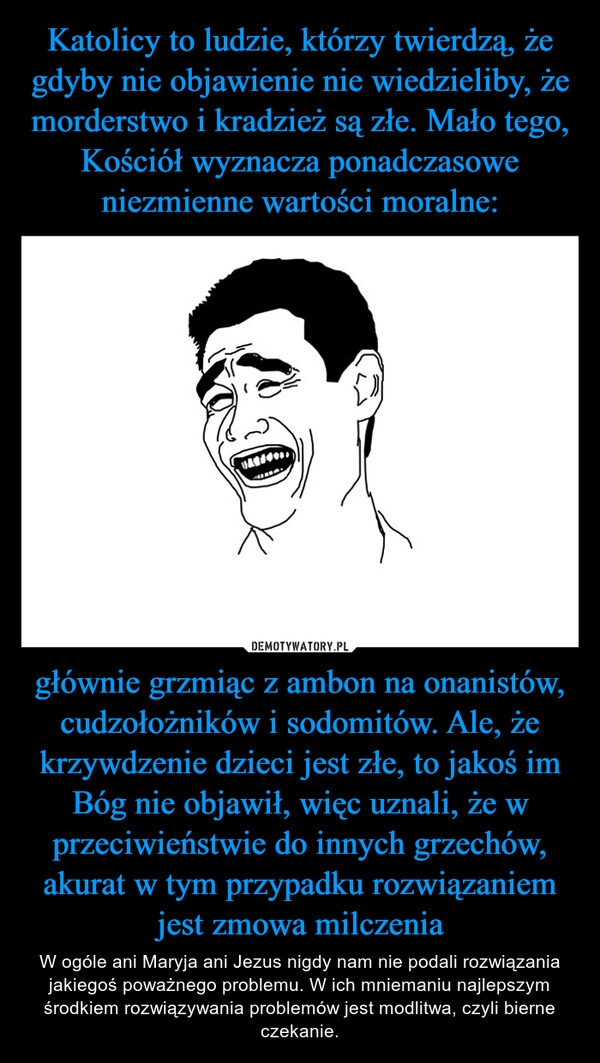 
    Katolicy to ludzie, którzy twierdzą, że gdyby nie objawienie nie wiedzieliby, że morderstwo i kradzież są złe. Mało tego, Kościół wyznacza ponadczasowe niezmienne wartości moralne: głównie grzmiąc z ambon na onanistów, cudzołożników i sodomitów. Ale, że krzywdzenie dzieci jest złe, to jakoś im Bóg nie objawił, więc uznali, że w przeciwieństwie do innych grzechów, akurat w tym przypadku rozwiązaniem jest zmowa milczenia