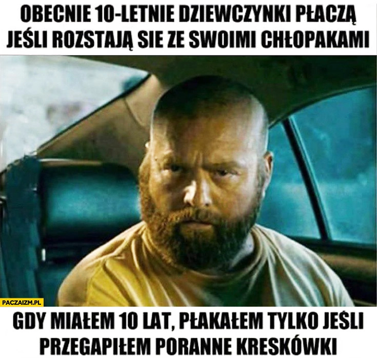 
    Obecnie 10 letnie dziewczynki płaczą jeśli rozstają się ze swoimi chłopakami gdy miałem 10 lat płakałem tylko jeśli przegapiłem poranne kreskówki