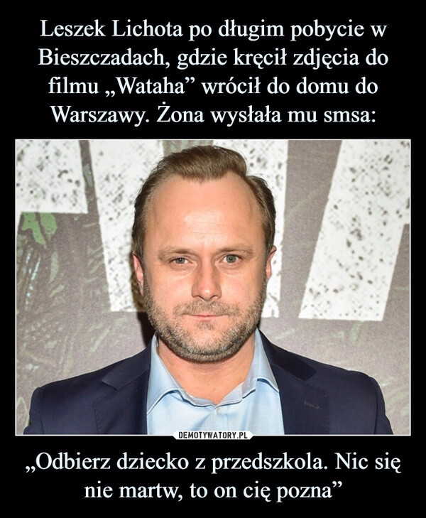 
    Leszek Lichota po długim pobycie w Bieszczadach, gdzie kręcił zdjęcia do filmu „Wataha” wrócił do domu do Warszawy. Żona wysłała mu smsa: „Odbierz dziecko z przedszkola. Nic się nie martw, to on cię pozna”