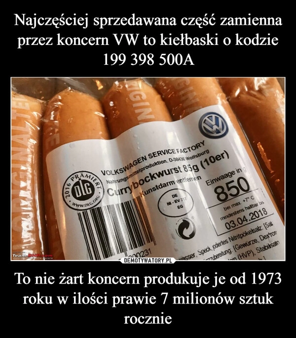 
    Najczęściej sprzedawana część zamienna przez koncern VW to kiełbaski o kodzie 199 398 500A To nie żart koncern produkuje je od 1973 roku w ilości prawie 7 milionów sztuk rocznie