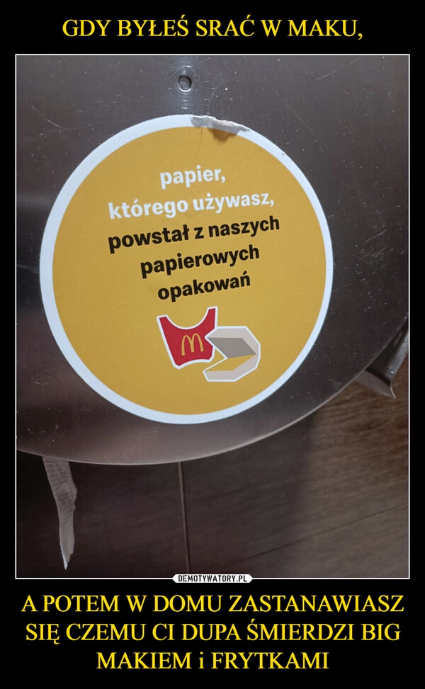 
    GDY BYŁEŚ SRAĆ W MAKU, A POTEM W DOMU ZASTANAWIASZ SIĘ CZEMU CI DUPA ŚMIERDZI BIG MAKIEM i FRYTKAMI