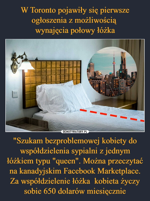 
    W Toronto pojawiły się pierwsze ogłoszenia z możliwością 
wynajęcia połowy łóżka "Szukam bezproblemowej kobiety do współdzielenia sypialni z jednym łóżkiem typu "queen". Można przeczytać na kanadyjskim Facebook Marketplace. Za współdzielenie łóżka  kobieta życzy sobie 650 dolarów miesięcznie