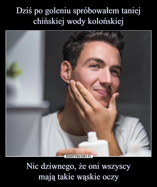 
    Dziś po goleniu spróbowałem taniej chińskiej wody kolońskiej Nic dziwnego, że oni wszyscy
mają takie wąskie oczy