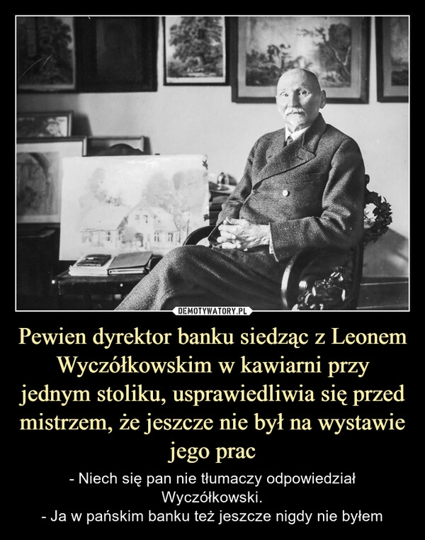 
    Pewien dyrektor banku siedząc z Leonem Wyczółkowskim w kawiarni przy jednym stoliku, usprawiedliwia się przed mistrzem, że jeszcze nie był na wystawie jego prac