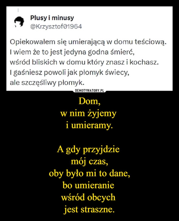 
    Dom,
w nim żyjemy 
i umieramy.

A gdy przyjdzie 
mój czas,
oby było mi to dane,
bo umieranie 
wśród obcych 
jest straszne.