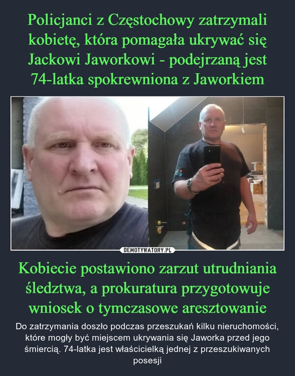 
    Policjanci z Częstochowy zatrzymali kobietę, która pomagała ukrywać się Jackowi Jaworkowi - podejrzaną jest 74-latka spokrewniona z Jaworkiem Kobiecie postawiono zarzut utrudniania śledztwa, a prokuratura przygotowuje wniosek o tymczasowe aresztowanie