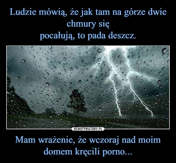 
    Ludzie mówią, że jak tam na górze dwie chmury się
pocałują, to pada deszcz. Mam wrażenie, że wczoraj nad moim domem kręcili porno...