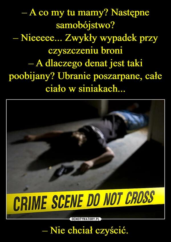 
    – A co my tu mamy? Następne samobójstwo?
– Nieeeee... Zwykły wypadek przy czyszczeniu broni
– A dlaczego denat jest taki poobijany? Ubranie poszarpane, całe ciało w siniakach... – Nie chciał czyścić.