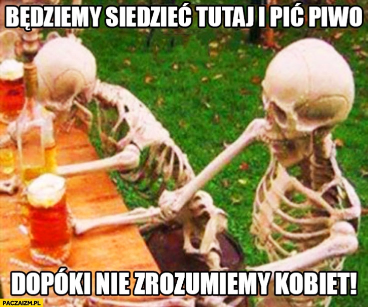 
    Będziemy siedzieć tutaj i pić piwo dopóki nie zrozumiemy kobiet