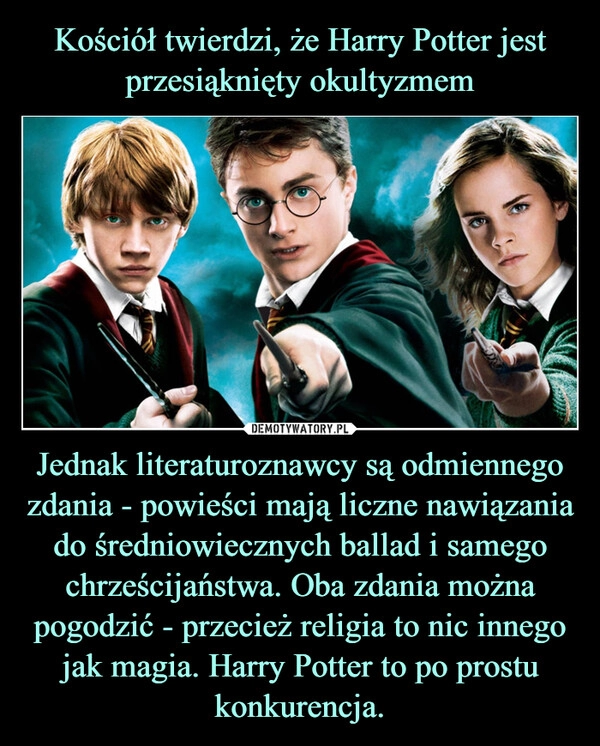 
    Kościół twierdzi, że Harry Potter jest przesiąknięty okultyzmem Jednak literaturoznawcy są odmiennego zdania - powieści mają liczne nawiązania do średniowiecznych ballad i samego chrześcijaństwa. Oba zdania można pogodzić - przecież religia to nic innego jak magia. Harry Potter to po prostu konkurencja.