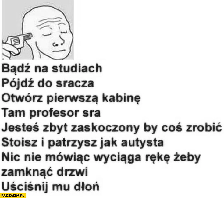 
    Bądź na studiach, pójdź do kibla, otwórz kabinę, profesor sra stoisz i patrzysz, wyciąga rękę żeby zamknąć drzwi, uściśnij mu dłoń