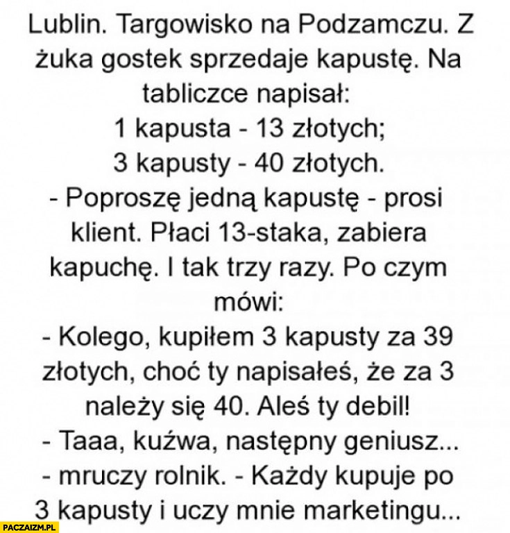 
    1 kapusta 13 złotych 3 kapusty 40 złotych każdy kupuje po 3 kapusty i uczy mnie marketingu