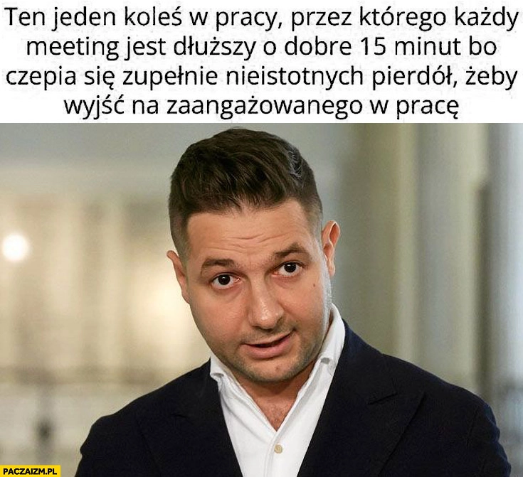 
    Patryk Jaki ten jeden koleś w pracy przez którego każdy meeting jest dłuższy o 15 minut bo czepia się nieistotnych pierdół żeby wyjść na zaangażowanego w pracę