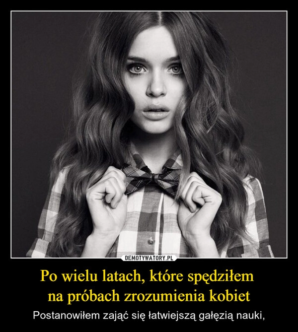 
    Po wielu latach, które spędziłem 
na próbach zrozumienia kobiet