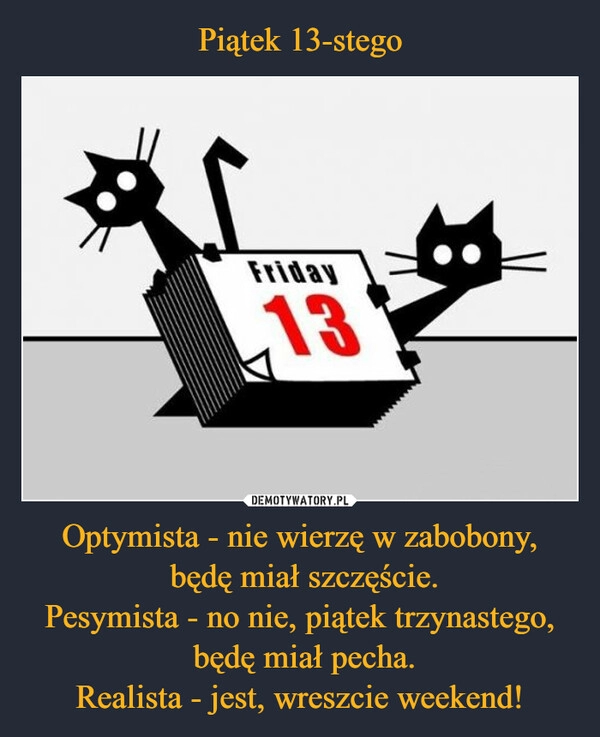 
    Piątek 13-stego Optymista - nie wierzę w zabobony,
będę miał szczęście.
Pesymista - no nie, piątek trzynastego,
będę miał pecha.
Realista - jest, wreszcie weekend! 