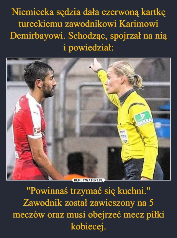 
    Niemiecka sędzia dała czerwoną kartkę tureckiemu zawodnikowi Karimowi Demirbayowi. Schodząc, spojrzał na nią i powiedział: "Powinnaś trzymać się kuchni." Zawodnik został zawieszony na 5 meczów oraz musi obejrzeć mecz piłki kobiecej.