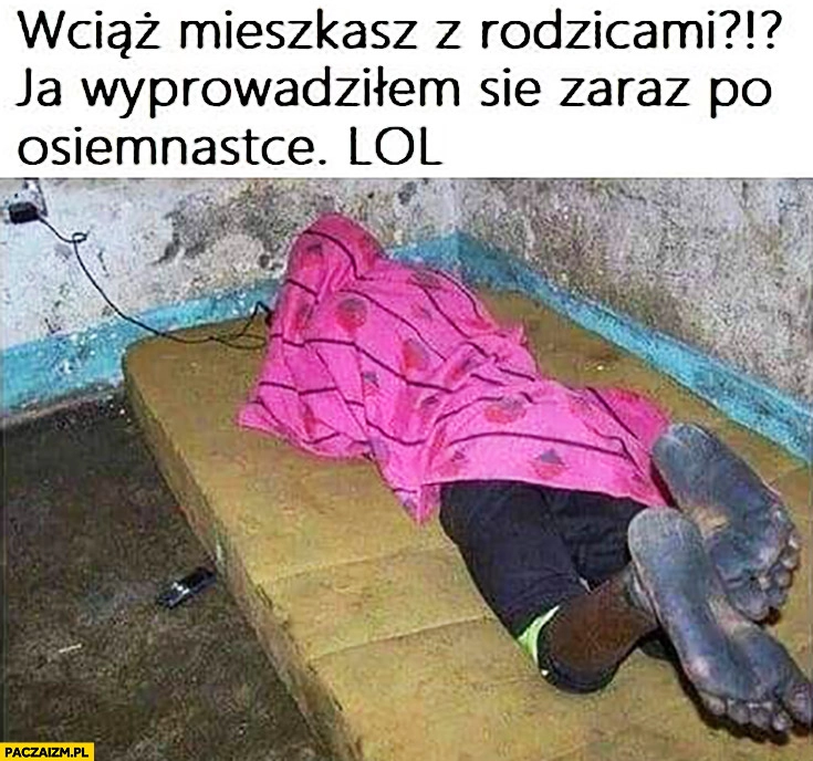 
    Wciąż mieszkasz z rodzicami? Ja wyprowadziłem się zaraz po osiemnastce lol